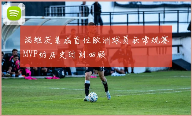 诺维茨基成首位欧洲球员获常规赛MVP的历史时刻回顾