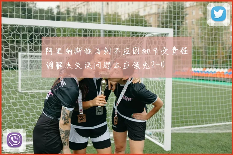 阿里纳斯称马刺不应因细节受责强调解决失误问题本应领先2-0