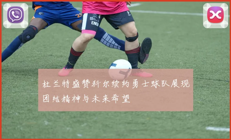 杜兰特盛赞科尔续约勇士球队展现团结精神与未来希望