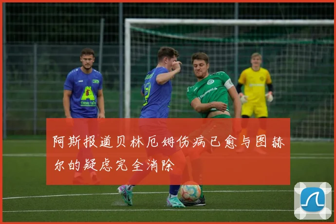 阿斯报道贝林厄姆伤病已愈与图赫尔的疑虑完全消除