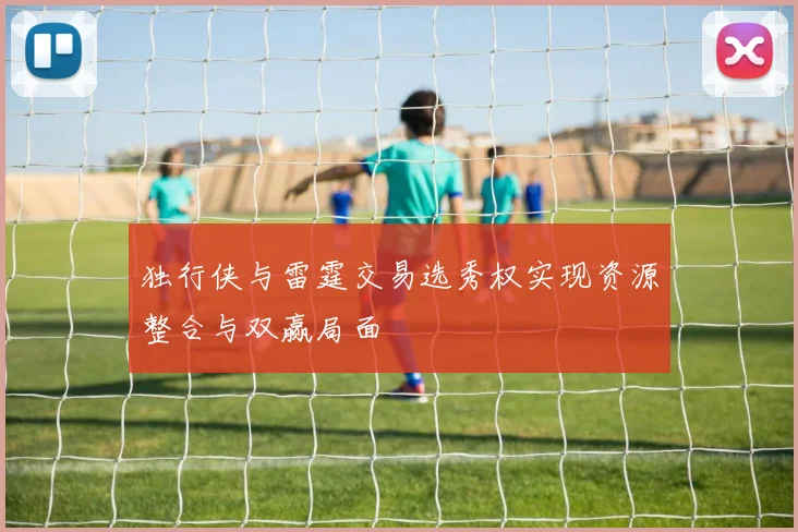 独行侠与雷霆交易选秀权实现资源整合与双赢局面